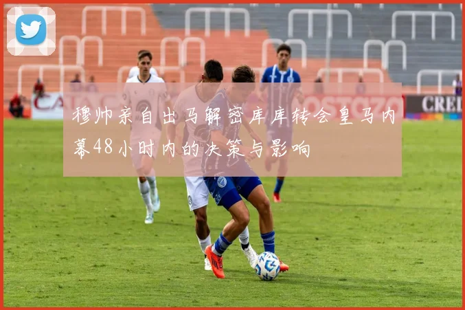 穆帅亲自出马解密库库转会皇马内幕48小时内的决策与影响